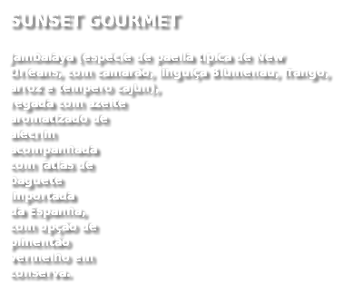 SUNSET GOURMET
Jambalaya (espécie de paella típica de New Orleans, com camarão, linguiça Blumenau, frango, arroz e tempero cajun),  regada com azeite  aromatizado de  alecrim  acompanhada  com fatias de  baguete  importada  da Espanha,  com opção de  pimentão  vermelho em  conserva.