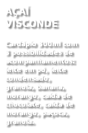 AÇAÍ VISCONDE
Cardápio 300ml com 3 possibilidades de acompanhamentos: leite em pó, leite condensado, granola, banana, morango, calda de chocolate, calda de morango, paçoca, granola. 