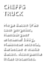 CHEFFS TRUCK
Mega Bacon (Pão com gergelim, Hambúrguer artesanal 160g, Maionese secreta, Barbecue e muito Bacon. Acompanha fritas crocantes. 