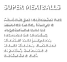 SUPER MEATBALLS
Almôndegas recheadas nos sabores carne, frango e vegetariana com os recheios de cheddar, cheddar com jalapeno, cream cheese, maionese especial, barbecue e mostarda e mel. 
