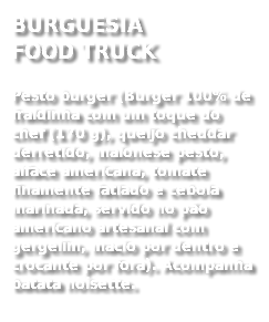 BURGUESIA  FOOD TRUCK
Pesto burger (Burger 100% de fraldinha com um toque do chef (170 g), queijo cheddar derretido, maionese pesto, alface americana, tomate finamente fatiado e cebola marinada, servido no pão americano artesanal com gergelim, macio por dentro e crocante por fora). Acompanha batata noisette. 