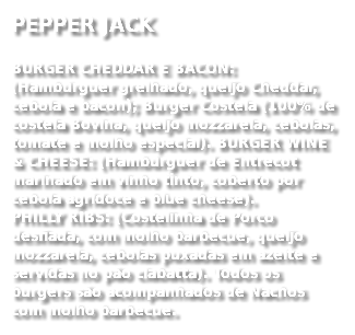 PEPPER JACK
BURGER CHEDDAR E BACON: (Hambúrguer grelhado, queijo Cheddar, cebola e bacon); Burger Costela (100% de costela Bovina, queijo mozzarela, cebolas, tomate e molho especial). BURGER WINE & CHEESE: (Hambúrguer de Entrecot marinado em vinho tinto, coberto por cebola agridoce e blue cheese). PHILLY RIBS: (Costelinha de Porco desfiada, com molho barbecue, queijo mozzarela, cebolas puxadas em azeite e servidas no pão ciabatta). Todos os burgers são acompanhados de Nachos com molho barbecue. 