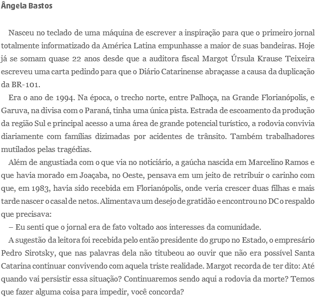 Ângela Bastos Nasceu no teclado de uma máquina de escrever a inspiração para que o primeiro jornal totalmente informatizado da América Latina empunhasse a maior de suas bandeiras. Hoje já se somam quase 22 anos desde que a auditora fiscal Margot Úrsula Krause Teixeira escreveu uma carta pedindo para que o Diário Catarinense abraçasse a causa da duplicação da BR-101. Era o ano de 1994. Na época, o trecho norte, entre Palhoça, na Grande Florianópolis, e Garuva, na divisa com o Paraná, tinha uma única pista. Estrada de escoamento da produção da região Sul e principal acesso a uma área de grande potencial turístico, a rodovia convivia diariamente com famílias dizimadas por acidentes de trânsito. Também trabalhadores mutilados pelas tragédias. Além de angustiada com o que via no noticiário, a gaúcha nascida em Marcelino Ramos e que havia morado em Joaçaba, no Oeste, pensava em um jeito de retribuir o carinho com que, em 1983, havia sido recebida em Florianópolis, onde veria crescer duas filhas e mais tarde nascer o casal de netos. Alimentava um desejo de gratidão e encontrou no DC o respaldo que precisava: – Eu senti que o jornal era de fato voltado aos interesses da comunidade. A sugestão da leitora foi recebida pelo então presidente do grupo no Estado, o empresário Pedro Sirotsky, que nas palavras dela não titubeou ao ouvir que não era possível Santa Catarina continuar convivendo com aquela triste realidade. Margot recorda de ter dito: Até quando vai persistir essa situação? Continuaremos sendo aqui a rodovia da morte? Temos que fazer alguma coisa para impedir, você concorda?