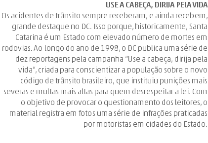 Use a cabeça, dirija pela vida Os acidentes de trânsito sempre receberam, e ainda recebem, grande destaque no DC. Isso porque, historicamente, Santa Catarina é um Estado com elevado número de mortes em rodovias. Ao longo do ano de 1998, o DC publica uma série de dez reportagens pela campanha “Use a cabeça, dirija pela vida”, criada para conscientizar a população sobre o novo código de trânsito brasileiro, que instituiu punições mais severas e multas mais altas para quem desrespeitar a lei. Com o objetivo de provocar o questionamento dos leitores, o material registra em fotos uma série de infrações praticadas por motoristas em cidades do Estado.