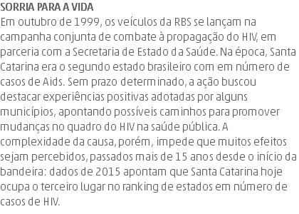 Sorria para a vida Em outubro de 1999, os veículos da RBS se lançam na campanha conjunta de combate à propagação do HIV, em parceria com a Secretaria de Estado da Saúde. Na época, Santa Catarina era o segundo estado brasileiro com em número de casos de Aids. Sem prazo determinado, a ação buscou destacar experiências positivas adotadas por alguns municípios, apontando possíveis caminhos para promover mudanças no quadro do HIV na saúde pública. A complexidade da causa, porém, impede que muitos efeitos sejam percebidos, passados mais de 15 anos desde o início da bandeira: dados de 2015 apontam que Santa Catarina hoje ocupa o terceiro lugar no ranking de estados em número de casos de HIV.