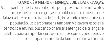 O amor é a melhor herança. Cuide das crianças. A campanha que ficou conhecida pela presença dos mascotes “monstros” caiu nas graças do público com a música que falava sobre os maus tratos infantis, buscando conscientizar a população. Os personagens também visitavam escolas e centros de ensino, buscando chamar a atenção de crianças e adultos para a importância dos cuidados com os pequenos e do acompanhamento da família no crescimento.