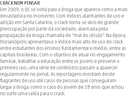 Crack nem pensar Em 2009, o DC se volta para a droga que aparece como a mais devastadora no momento. Com índices alarmantes de uso e adição em Santa Catarina, o crack torna-se alvo de grande preocupação por parte da sociedade, alarmada pela propagação da droga chamada de “mal do século”. Na época, Florianópolis apresentava o índice mais alto de uso de crack entre estudantes dos ensinos fundamental e médio, entre as capitais brasileiras. Com o objetivo de atuar no engajamento familiar, trabalhar a educação entre os jovens e prevenir o primeiro uso, uma série de conteúdos passam a aparecer regularmente no jornal. As reportagens mostram desde flagrantes de uso até casos de pessoas que conseguiram largar a droga, como o caso do jovem de 28 anos que achou no surfe uma saída para o crack.