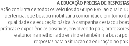 A educação precisa de respostas Ação conjunta de todos os veículos do Grupo RBS, ao qual o DC pertencia, que buscou mobilizar a comunidade em torno da qualidade da educação básica. A campanha destacou boas práticas e experiências positivas, envolvendo pais, professores e alunos na melhoria do ensino e também na busca por respostas para a situação da educação no país.