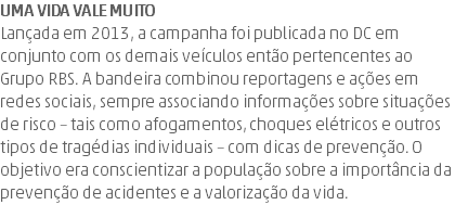 Uma vida vale muito Lançada em 2013, a campanha foi publicada no DC em conjunto com os demais veículos então pertencentes ao Grupo RBS. A bandeira combinou reportagens e ações em redes sociais, sempre associando informações sobre situações de risco – tais como afogamentos, choques elétricos e outros tipos de tragédias individuais – com dicas de prevenção. O objetivo era conscientizar a população sobre a importância da prevenção de acidentes e a valorização da vida.