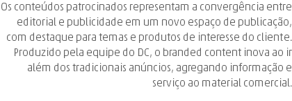 Os conteúdos patrocinados representam a convergência entre editorial e publicidade em um novo espaço de publicação, com destaque para temas e produtos de interesse do cliente. Produzido pela equipe do DC, o branded content inova ao ir além dos tradicionais anúncios, agregando informação e serviço ao material comercial.