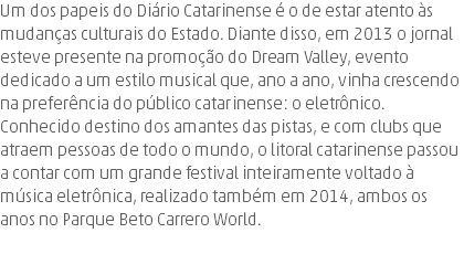 Um dos papeis do Diário Catarinense é o de estar atento às mudanças culturais do Estado. Diante disso, em 2013 o jornal esteve presente na promoção do Dream Valley, evento dedicado a um estilo musical que, ano a ano, vinha crescendo na preferência do público catarinense: o eletrônico. Conhecido destino dos amantes das pistas, e com clubs que atraem pessoas de todo o mundo, o litoral catarinense passou a contar com um grande festival inteiramente voltado à música eletrônica, realizado também em 2014, ambos os anos no Parque Beto Carrero World.