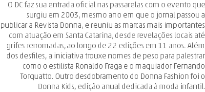 O DC faz sua entrada oficial nas passarelas com o evento que surgiu em 2003, mesmo ano em que o jornal passou a publicar a Revista Donna, e reuniu as marcas mais importantes com atuação em Santa Catarina, desde revelações locais até grifes renomadas, ao longo de 22 edições em 11 anos. Além dos desfiles, a iniciativa trouxe nomes de peso para palestrar como o estilista Ronaldo Fraga e o maquiador Fernando Torquatto. Outro desdobramento do Donna Fashion foi o Donna Kids, edição anual dedicada à moda infantil.