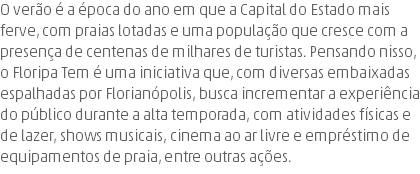 O verão é a época do ano em que a Capital do Estado mais ferve, com praias lotadas e uma população que cresce com a presença de centenas de milhares de turistas. Pensando nisso, o Floripa Tem é uma iniciativa que, com diversas embaixadas espalhadas por Florianópolis, busca incrementar a experiência do público durante a alta temporada, com atividades físicas e de lazer, shows musicais, cinema ao ar livre e empréstimo de equipamentos de praia, entre outras ações.