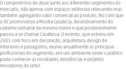 O compromisso de atuar junto aos diferentes segmentos do mercado, não apenas com espaços editoriais relevantes mas também agregando valor comercial ao produto, fez com que o DC promovesse a Mostra Casa&Cia, desdobramento do caderno semanal de mesmo nome e que posteriormente passou a se chamar CasaNova. O evento, que estreou em 2001 com foco em decoração, arquitetura, design de interiores e paisagismo, reuniu anualmente os principais profissionais do segmento, em um ambiente onde o público pode conhecer as novidades, tendências e projetos inovadores do setor.