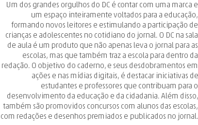 Um dos grandes orgulhos do DC é contar com uma marca e um espaço inteiramente voltados para a educação, formando novos leitores e estimulando a participação de crianças e adolescentes no cotidiano do jornal. O DC na sala de aula é um produto que não apenas leva o jornal para as escolas, mas que também traz a escola para dentro da redação. O objetivo do caderno, e seus desdobramentos em ações e nas mídias digitais, é destacar iniciativas de estudantes e professores que contribuam para o desenvolvimento da educação e da cidadania. Além disso, também são promovidos concursos com alunos das escolas, com redações e desenhos premiados e publicados no jornal.