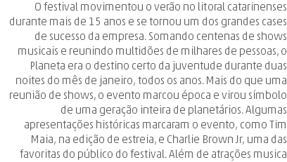 O festival movimentou o verão no litoral catarinenses durante mais de 15 anos e se tornou um dos grandes cases de sucesso da empresa. Somando centenas de shows musicais e reunindo multidões de milhares de pessoas, o Planeta era o destino certo da juventude durante duas noites do mês de janeiro, todos os anos. Mais do que uma reunião de shows, o evento marcou época e virou símbolo de uma geração inteira de planetários. Algumas apresentações históricas marcaram o evento, como Tim Maia, na edição de estreia, e Charlie Brown Jr, uma das favoritas do público do festival. Além de atrações musica