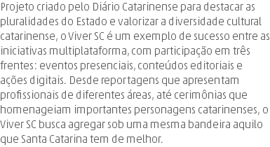 Projeto criado pelo Diário Catarinense para destacar as pluralidades do Estado e valorizar a diversidade cultural catarinense, o Viver SC é um exemplo de sucesso entre as iniciativas multiplataforma, com participação em três frentes: eventos presenciais, conteúdos editoriais e ações digitais. Desde reportagens que apresentam profissionais de diferentes áreas, até cerimônias que homenageiam importantes personagens catarinenses, o Viver SC busca agregar sob uma mesma bandeira aquilo que Santa Catarina tem de melhor.