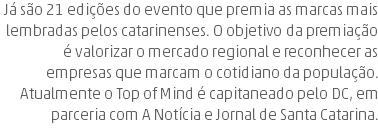 Já são 21 edições do evento que premia as marcas mais lembradas pelos catarinenses. O objetivo da premiação é valorizar o mercado regional e reconhecer as empresas que marcam o cotidiano da população. Atualmente o Top of Mind é capitaneado pelo DC, em parceria com A Notícia e Jornal de Santa Catarina.