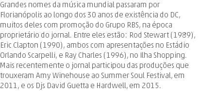 Grandes nomes da música mundial passaram por Florianópolis ao longo dos 30 anos de existência do DC, muitos deles com promoção do Grupo RBS, na época proprietário do jornal. Entre eles estão: Rod Stewart (1989), Eric Clapton (1990), ambos com apresentações no Estádio Orlando Scarpelli, e Ray Charles (1996), no Ilha Shopping. Mais recentemente o jornal participou das produções que trouxeram Amy Winehouse ao Summer Soul Festival, em 2011, e os Djs David Guetta e Hardwell, em 2015.