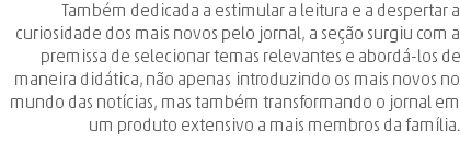 Também dedicada a estimular a leitura e a despertar a curiosidade dos mais novos pelo jornal, a seção surgiu com a premissa de selecionar temas relevantes e abordá-los de maneira didática, não apenas introduzindo os mais novos no mundo das notícias, mas também transformando o jornal em um produto extensivo a mais membros da família. 