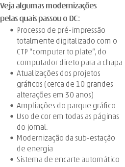 Veja algumas modernizações  pelas quais passou o DC: Processo de pré-impressão totalmente digitalizado com o CTP “computer to plate”, do computador direto para a chapa Atualizações dos projetos gráficos (cerca de 10 grandes alterações em 30 anos) Ampliações do parque gráfico Uso de cor em todas as páginas do jornal. Modernização da sub-estação de energia Sistema de encarte automático