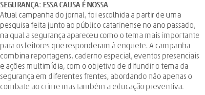 Segurança: essa causa é nossa Atual campanha do jornal, foi escolhida a partir de uma pesquisa feita junto ao público catarinense no ano passado, na qual a segurança apareceu como o tema mais importante para os leitores que responderam à enquete. A campanha combina reportagens, caderno especial, eventos presenciais e ações multimídia, com o objetivo de difundir o tema da segurança em diferentes frentes, abordando não apenas o combate ao crime mas também a educação preventiva.