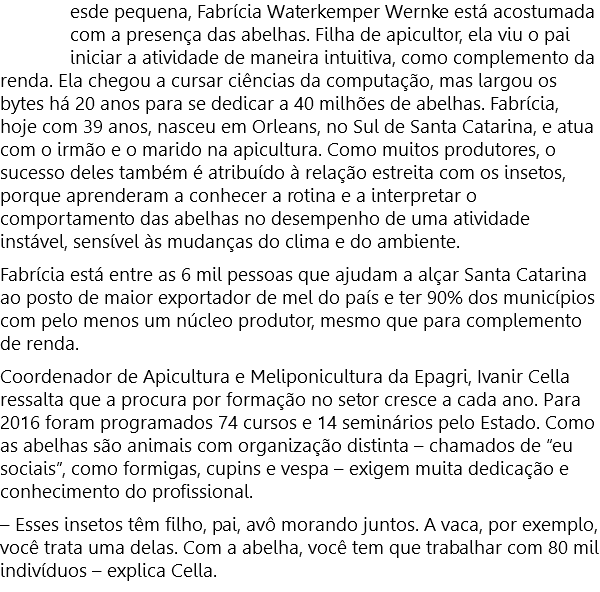 esde pequena, Fabrícia Waterkemper Wernke está acostumada com a presença das abelhas. Filha de apicultor, ela viu o pai iniciar a atividade de maneira intuitiva, como complemento da renda. Ela chegou a cursar ciências da computação, mas largou os bytes há 20 anos para se dedicar a 40 milhões de abelhas. Fabrícia, hoje com 39 anos, nasceu em Orleans, no Sul de Santa Catarina, e atua com o irmão e o marido na apicultura. Como muitos produtores, o sucesso deles também é atribuído à relação estreita com os insetos, porque aprenderam a conhecer a rotina e a interpretar o comportamento das abelhas no desempenho de uma atividade instável, sensível às mudanças do clima e do ambiente. Fabrícia está entre as 6 mil pessoas que ajudam a alçar Santa Catarina ao posto de maior exportador de mel do país e ter 90% dos municípios com pelo menos um núcleo produtor, mesmo que para complemento de renda. Coordenador de Apicultura e Meliponicultura da Epagri, Ivanir Cella ressalta que a procura por formação no setor cresce a cada ano. Para 2016 foram programados 74 cursos e 14 seminários pelo Estado. Como as abelhas são animais com organização distinta – chamados de “eu sociais”, como formigas, cupins e vespa – exigem muita dedicação e conhecimento do profissional. – Esses insetos têm filho, pai, avô morando juntos. A vaca, por exemplo, você trata uma delas. Com a abelha, você tem que trabalhar com 80 mil  indivíduos – explica Cella.