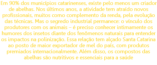 Em 90% dos municípios catarinenses, existe pelo menos um criador de abelhas. Nos últimos anos, a atividade tem atraído novos profissionais, muitos como complemento da renda, pela evolução das técnicas. Mas o segredo industrial permanece: o vínculo dos produtores com os animais – é preciso conhecer intimamente os humores dos insetos diante dos fenômenos naturais para entender os impactos na polinização. Essa relação tem alçado Santa Catarina ao posto de maior exportador de mel do país, com produtos premiados internacionalmente. Além disso, os compostos das abelhas são nutritivos e essenciais para a saúde