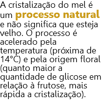 A cristalização do mel é um processo natural e não significa que esteja velho. O processo é acelerado pela temperatura (próxima de 14°C) e pela origem floral (quanto maior a quantidade de glicose em relação à frutose, mais rápida a cristalização).